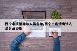 西宁市疫情确诊人员名单/西宁市疫情确诊人员名单查询