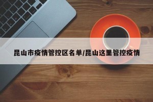 昆山市疫情管控区名单/昆山这里管控疫情