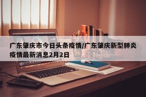 广东肇庆市今日头条疫情/广东肇庆新型肺炎疫情最新消息2月2日