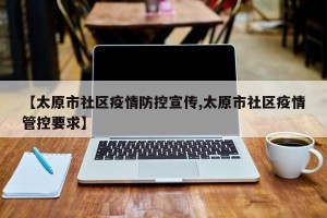 【太原市社区疫情防控宣传,太原市社区疫情管控要求】