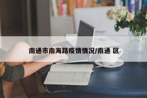 南通市南海路疫情情况/南通 区
