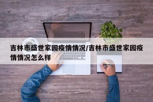吉林市盛世家园疫情情况/吉林市盛世家园疫情情况怎么样