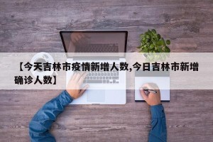 【今天吉林市疫情新增人数,今日吉林市新增确诊人数】