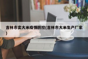 吉林市卖大米疫情防控(吉林市大米生产厂家)