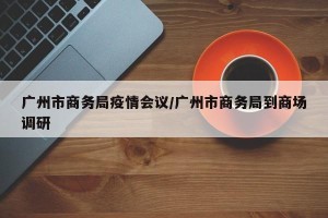 广州市商务局疫情会议/广州市商务局到商场调研