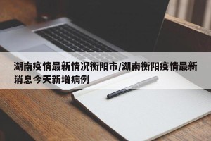 湖南疫情最新情况衡阳市/湖南衡阳疫情最新消息今天新增病例
