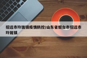 招远市玲珑镇疫情防控/山东省烟台市招远市玲珑镇