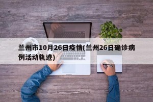 兰州市10月26日疫情(兰州26日确诊病例活动轨迹)