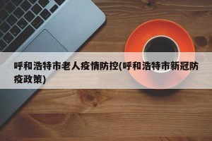 呼和浩特市老人疫情防控(呼和浩特市新冠防疫政策)