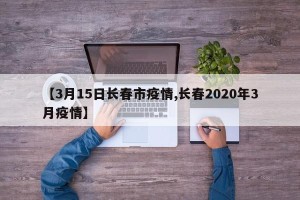 【3月15日长春市疫情,长春2020年3月疫情】