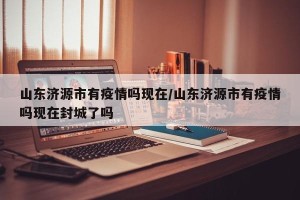山东济源市有疫情吗现在/山东济源市有疫情吗现在封城了吗