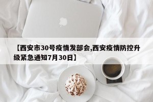【西安市30号疫情发部会,西安疫情防控升级紧急通知7月30日】