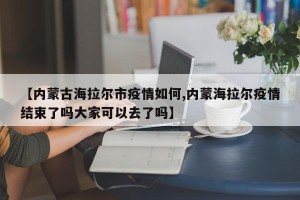 【内蒙古海拉尔市疫情如何,内蒙海拉尔疫情结束了吗大家可以去了吗】