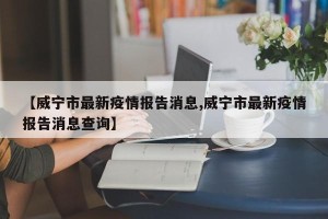 【威宁市最新疫情报告消息,威宁市最新疫情报告消息查询】