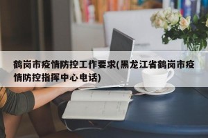 鹤岗市疫情防控工作要求(黑龙江省鹤岗市疫情防控指挥中心电话)