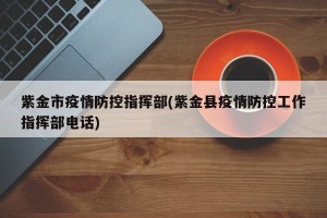 紫金市疫情防控指挥部(紫金县疫情防控工作指挥部电话)