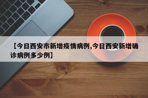 【今日西安市新增疫情病例,今日西安新增确诊病例多少例】