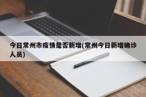今日常州市疫情是否新增(常州今日新增确诊人员)