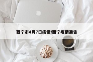 西宁市4月7日疫情/西宁疫情通告