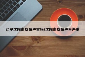 辽宁沈阳市疫情严重吗/沈阳市疫情严不严重