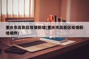 重庆市高新区疫情新增(重庆市高新区疫情新增病例)