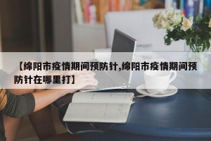 【绵阳市疫情期间预防针,绵阳市疫情期间预防针在哪里打】