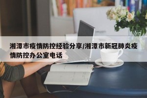 湘潭市疫情防控经验分享/湘潭市新冠肺炎疫情防控办公室电话