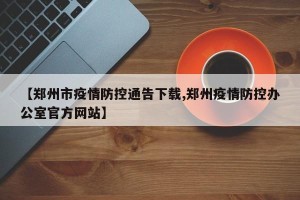 【郑州市疫情防控通告下载,郑州疫情防控办公室官方网站】