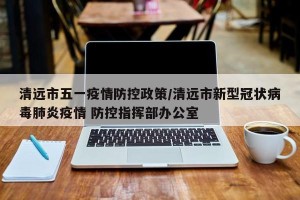 清远市五一疫情防控政策/清远市新型冠状病毒肺炎疫情 防控指挥部办公室