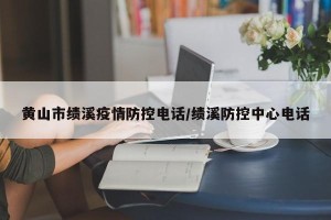 黄山市绩溪疫情防控电话/绩溪防控中心电话