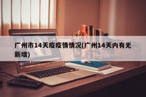 广州市14天疫疫情情况(广州14天内有无新增)