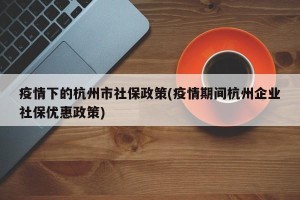 疫情下的杭州市社保政策(疫情期间杭州企业社保优惠政策)