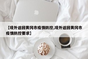 【境外返回黄冈市疫情防控,境外返回黄冈市疫情防控要求】