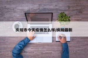 庆阳市今天疫情怎么样/庆阳最新