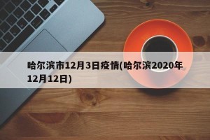 哈尔滨市12月3日疫情(哈尔滨2020年12月12日)