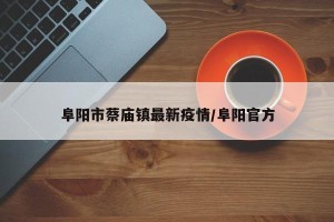 阜阳市蔡庙镇最新疫情/阜阳官方