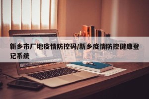 新乡市厂地疫情防控码/新乡疫情防控健康登记系统