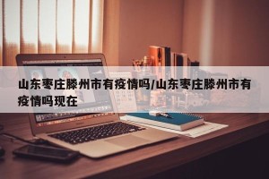 山东枣庄滕州市有疫情吗/山东枣庄滕州市有疫情吗现在