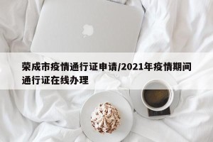 荣成市疫情通行证申请/2021年疫情期间通行证在线办理