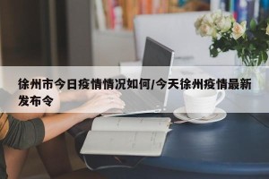 徐州市今日疫情情况如何/今天徐州疫情最新发布令