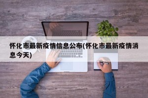 怀化市最新疫情信息公布(怀化市最新疫情消息今天)