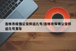 吉林市疫情公交停运几号/吉林市疫情公交停运几号发车