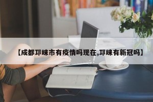 【成都邛崃市有疫情吗现在,邛崃有新冠吗】