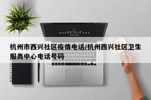 杭州市西兴社区疫情电话/杭州西兴社区卫生服务中心电话号码