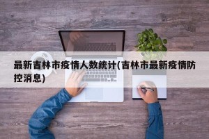 最新吉林市疫情人数统计(吉林市最新疫情防控消息)