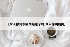 【今天徐州市疫情结束了吗,今天徐州病例】