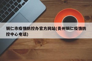 铜仁市疫情防控办官方网站(贵州铜仁疫情防控中心电话)