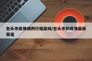 包头市疫情病例行程路线/包头市的疫情最新报道