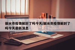 丽水市疫情解封了吗今天/丽水市疫情解封了吗今天最新消息