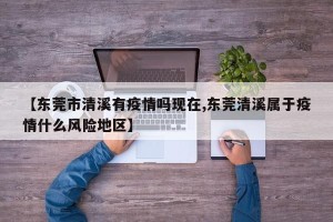 【东莞市清溪有疫情吗现在,东莞清溪属于疫情什么风险地区】